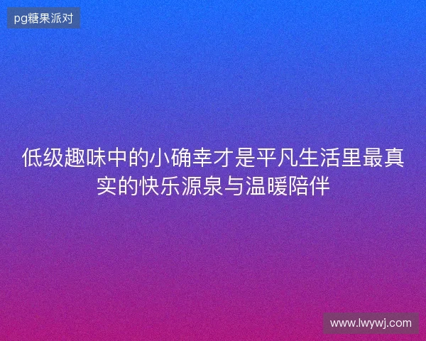 低级趣味中的小确幸才是平凡生活里最真实的快乐源泉与温暖陪伴 低级趣味中的小确幸才是平凡生活里最真实的快乐源泉与温暖陪伴