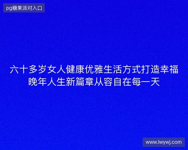 六十多岁女人健康优雅生活方式打造幸福晚年人生新篇章从容自在每一天
