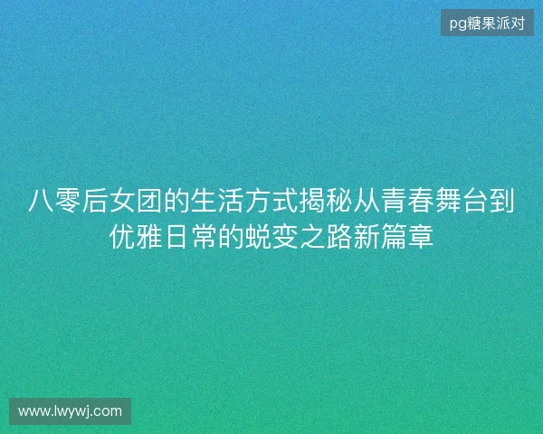 八零后女团的生活方式揭秘从青春舞台到优雅日常的蜕变之路新篇章
